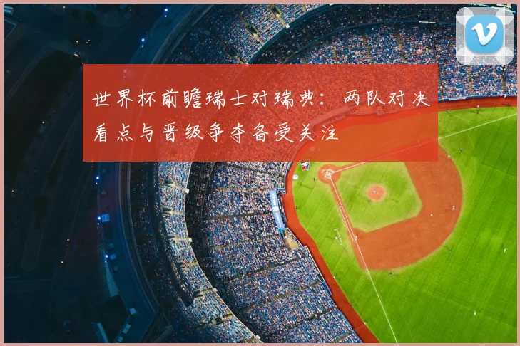 世界杯前瞻瑞士对瑞典：两队对决看点与晋级争夺备受关注