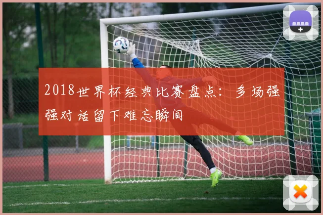 2018世界杯经典比赛盘点：多场强强对话留下难忘瞬间