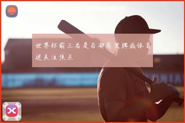 世界杯前三名是否都有奖牌成体育迷关注焦点