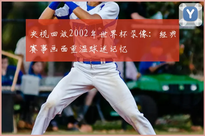 央视回放2002年世界杯录像:经典赛事画面重温球迷记忆
