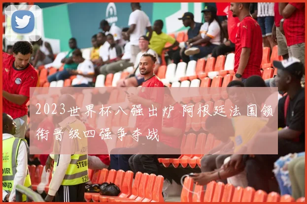 2023世界杯八强出炉 阿根廷法国领衔晋级四强争夺战