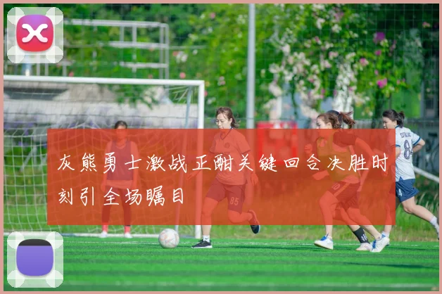 灰熊勇士激战正酣关键回合决胜时刻引全场瞩目