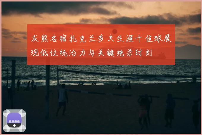 灰熊名宿扎克兰多夫生涯十佳球展现低位统治力与关键绝杀时刻