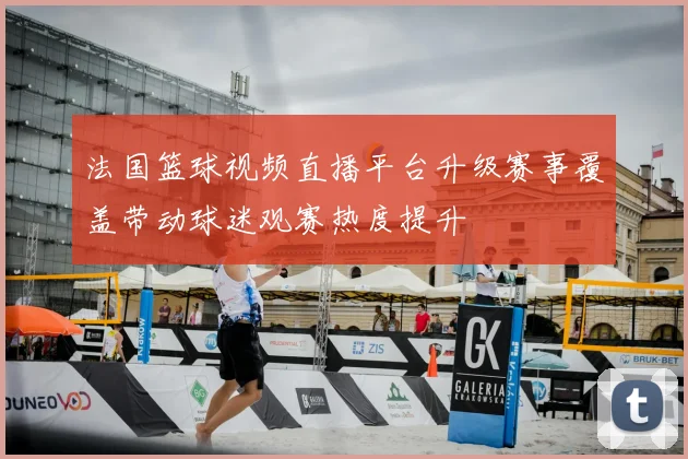 法国篮球视频直播平台升级赛事覆盖带动球迷观赛热度提升