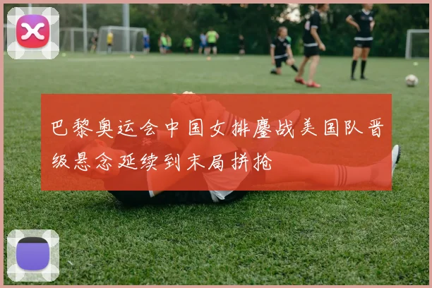 巴黎奥运会中国女排鏖战美国队晋级悬念延续到末局拼抢