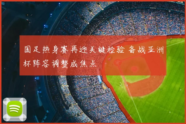 国足热身赛再迎关键检验 备战亚洲杯阵容调整成焦点