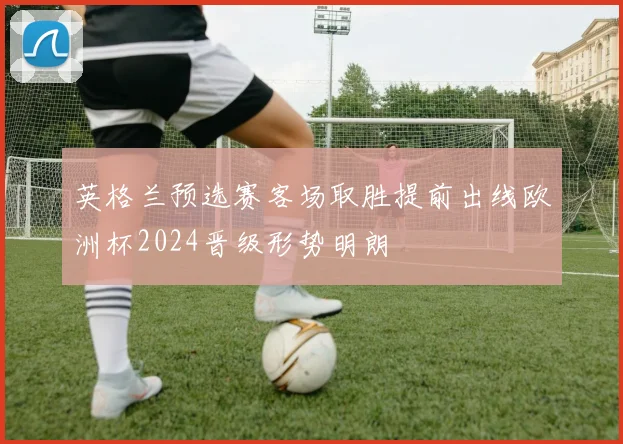 英格兰预选赛客场取胜提前出线欧洲杯2024晋级形势明朗