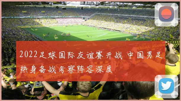 2022足球国际友谊赛开战 中国男足热身备战考察阵容深度