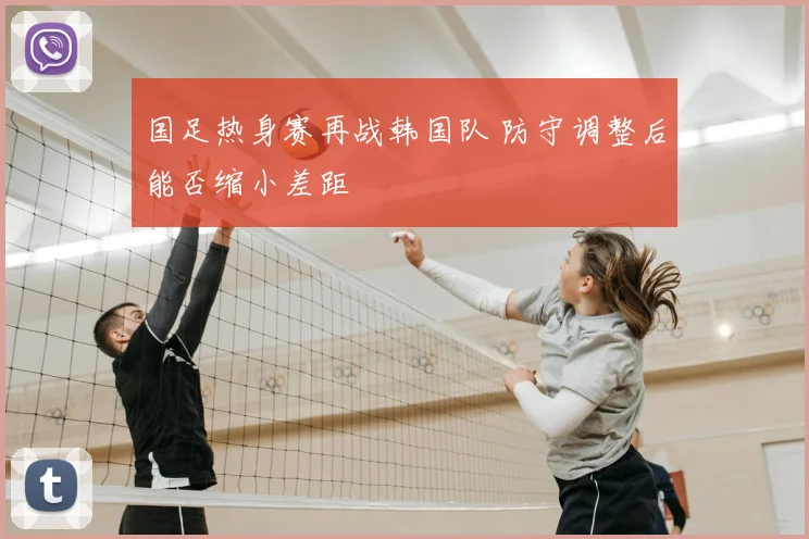 国足热身赛再战韩国队 防守调整后能否缩小差距