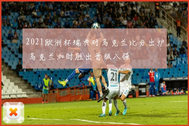 2021欧洲杯瑞典对乌克兰比分出炉 乌克兰加时胜出晋级八强