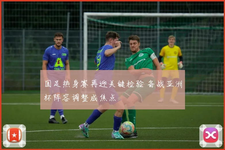 国足热身赛再迎关键检验 备战亚洲杯阵容调整成焦点