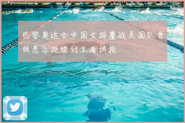 巴黎奥运会中国女排鏖战美国队晋级悬念延续到末局拼抢