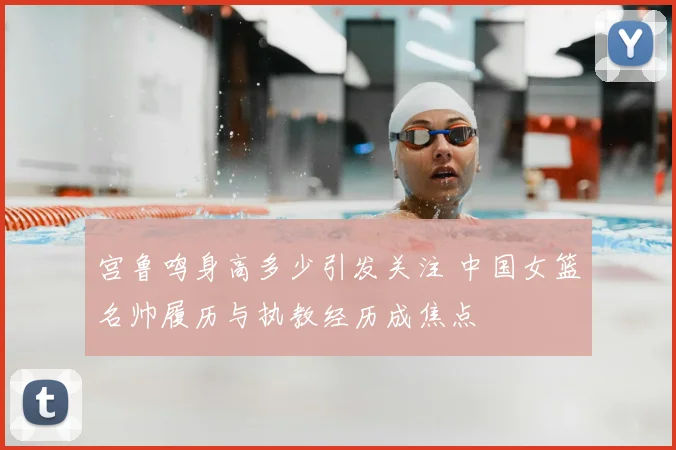 宫鲁鸣身高多少引发关注 中国女篮名帅履历与执教经历成焦点