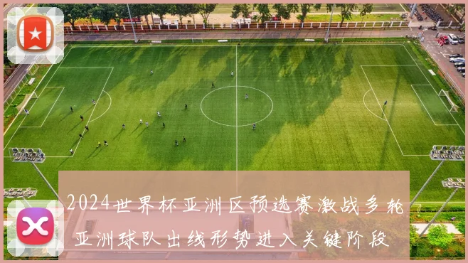 2024世界杯亚洲区预选赛激战多轮 亚洲球队出线形势进入关键阶段