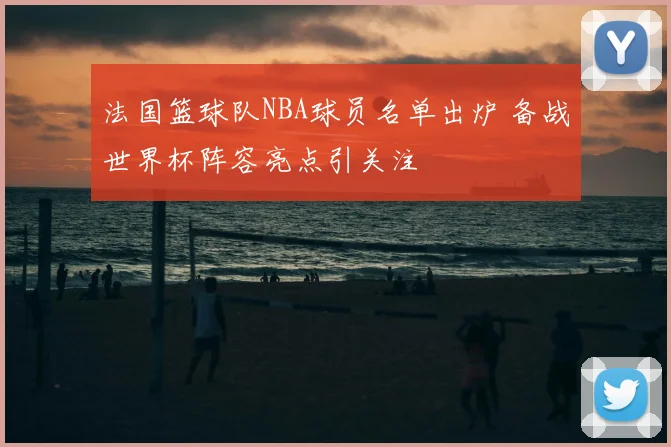 法国篮球队NBA球员名单出炉 备战世界杯阵容亮点引关注