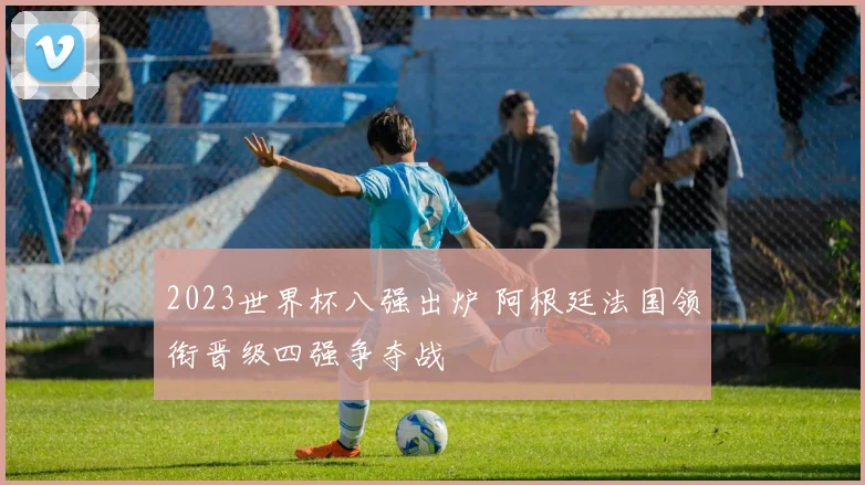 2023世界杯八强出炉 阿根廷法国领衔晋级四强争夺战