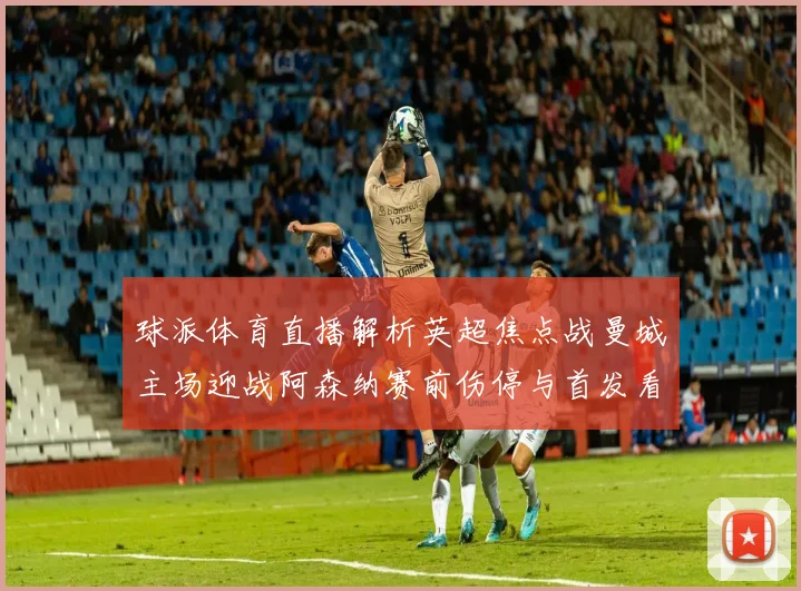 球派体育直播解析英超焦点战曼城主场迎战阿森纳赛前伤停与首发看点