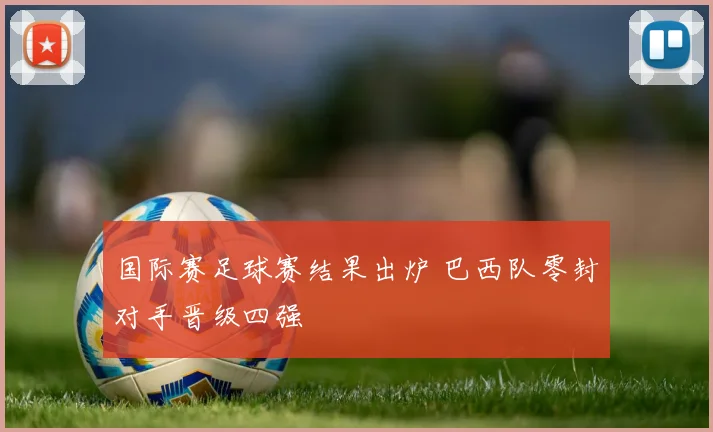 国际赛足球赛结果出炉 巴西队零封对手晋级四强