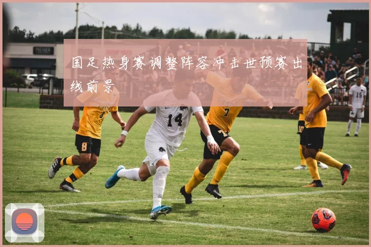 国足热身赛调整阵容冲击世预赛出线前景