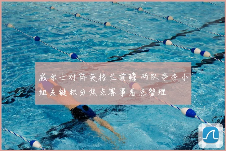 威尔士对阵英格兰前瞻 两队争夺小组关键积分焦点赛事看点整理