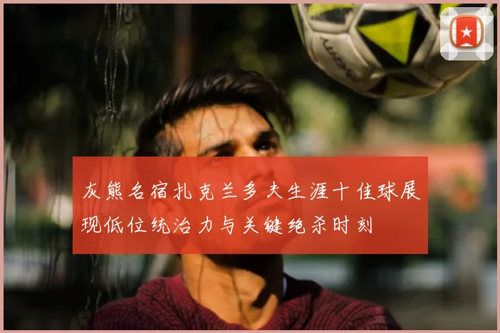 灰熊名宿扎克兰多夫生涯十佳球展现低位统治力与关键绝杀时刻