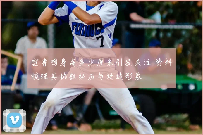 宫鲁鸣身高多少厘米引发关注 资料梳理其执教经历与场边形象