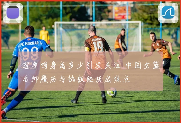 宫鲁鸣身高多少引发关注 中国女篮名帅履历与执教经历成焦点