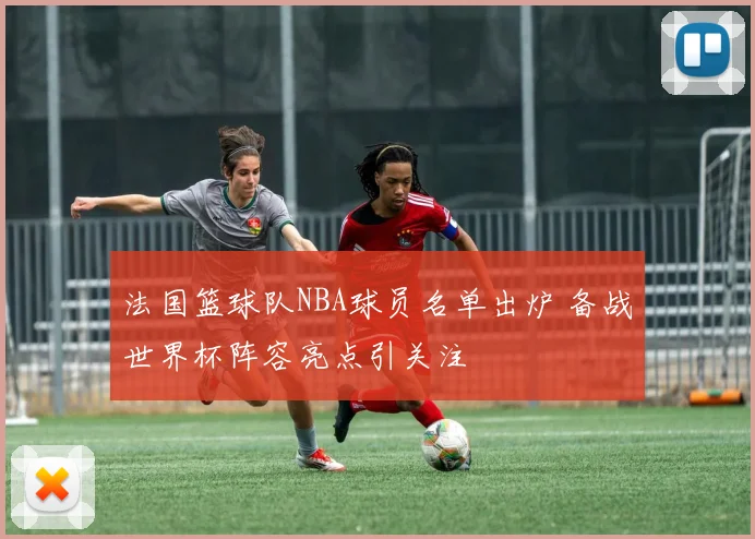 法国篮球队NBA球员名单出炉 备战世界杯阵容亮点引关注