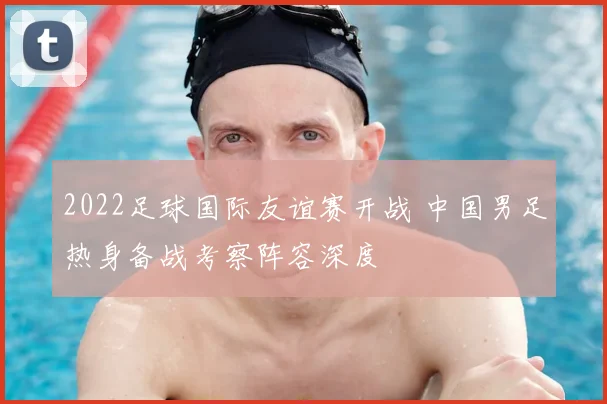 2022足球国际友谊赛开战 中国男足热身备战考察阵容深度