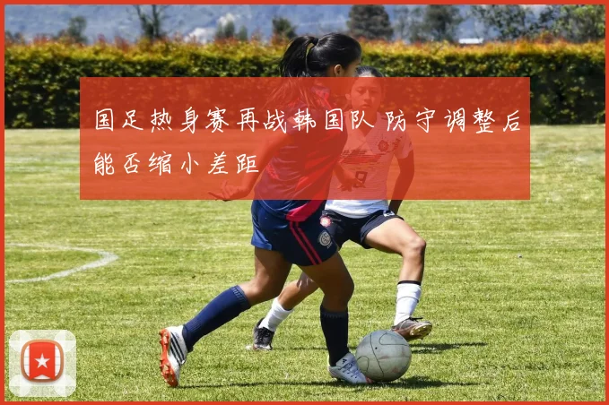 国足热身赛再战韩国队 防守调整后能否缩小差距