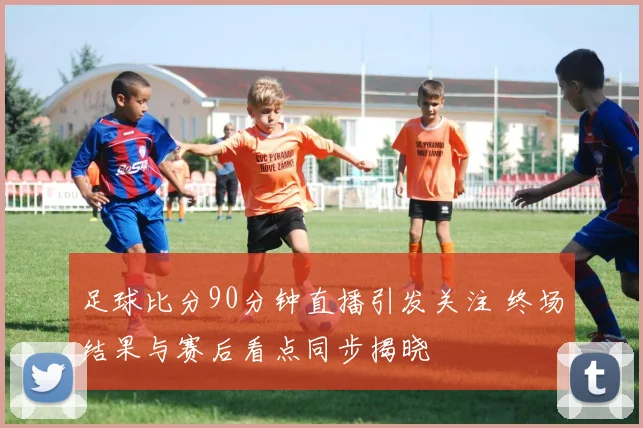 足球比分90分钟直播引发关注 终场结果与赛后看点同步揭晓