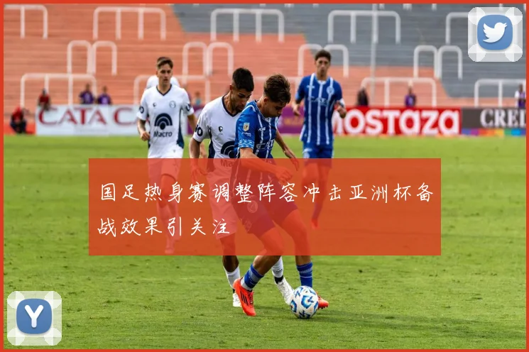 国足热身赛调整阵容冲击亚洲杯备战效果引关注